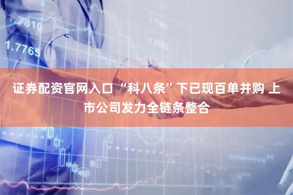 证券配资官网入口 “科八条”下已现百单并购 上市公司发力全链条整合