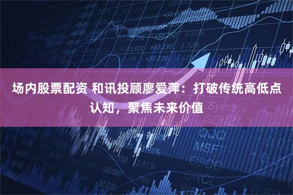 场内股票配资 和讯投顾廖爱萍：打破传统高低点认知，聚焦未来价值