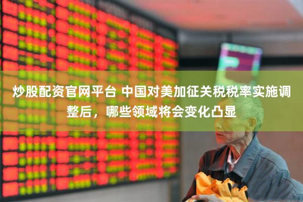炒股配资官网平台 中国对美加征关税税率实施调整后，哪些领域将会变化凸显
