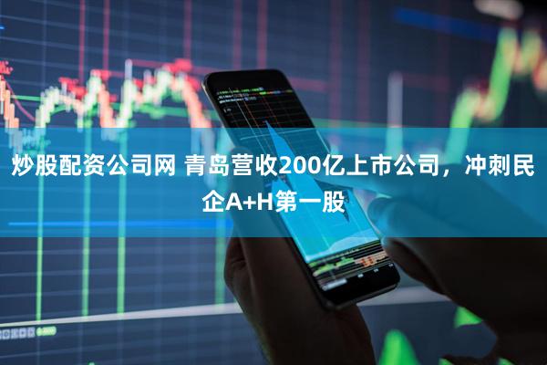 炒股配资公司网 青岛营收200亿上市公司，冲刺民企A+H第一股