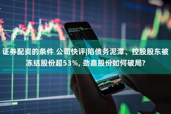 证券配资的条件 公司快评|陷债务泥潭、控股股东被冻结股份超53%, 劲嘉股份如何破局?