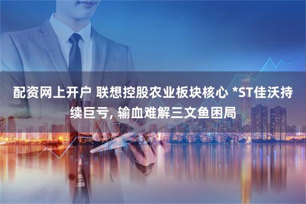 配资网上开户 联想控股农业板块核心 *ST佳沃持续巨亏, 输血难解三文鱼困局