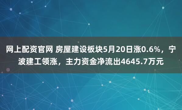 网上配资官网 房屋建设板块5月20日涨0.6%，宁波建工领涨，主力资金净流出4645.7万元