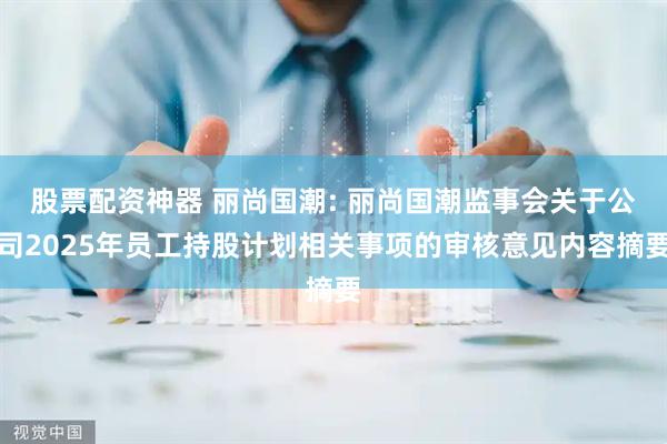股票配资神器 丽尚国潮: 丽尚国潮监事会关于公司2025年员工持股计划相关事项的审核意见内容摘要