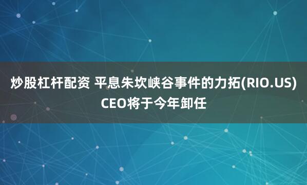炒股杠杆配资 平息朱坎峡谷事件的力拓(RIO.US)CEO将于今年卸任
