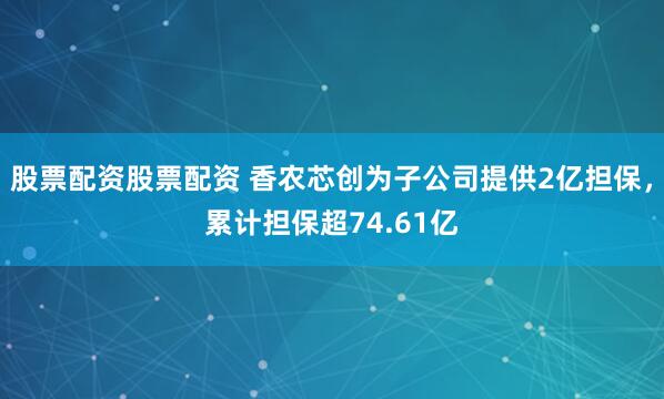 股票配资股票配资 香农芯创为子公司提供2亿担保，累计担保超74.61亿