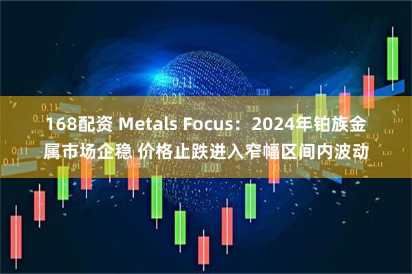 168配资 Metals Focus：2024年铂族金属市场企稳 价格止跌进入窄幅区间内波动