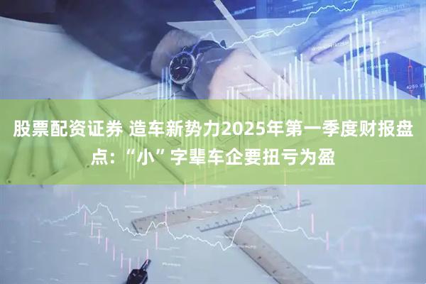 股票配资证券 造车新势力2025年第一季度财报盘点: “小”字辈车企要扭亏为盈