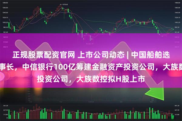 正规股票配资官网 上市公司动态 | 中国船舶选举胡贤甫为董事长，中信银行100亿筹建金融资产投资公司，大族数控拟H股上市