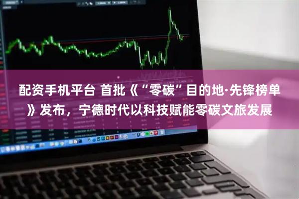 配资手机平台 首批《“零碳”目的地·先锋榜单》发布，宁德时代以科技赋能零碳文旅发展