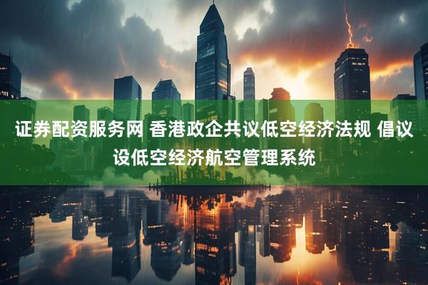 证券配资服务网 香港政企共议低空经济法规 倡议设低空经济航空管理系统