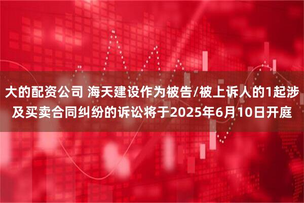 大的配资公司 海天建设作为被告/被上诉人的1起涉及买卖合同纠纷的诉讼将于2025年6月10日开庭