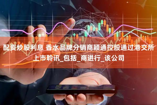 配资炒股利息 香水品牌分销商颖通控股通过港交所上市聆讯_包括_商进行_该公司