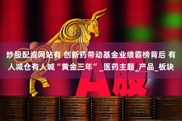 炒股配资网站有 创新药带动基金业绩霸榜背后 有人减仓有人喊“黄金三年”_医药主题_产品_板块