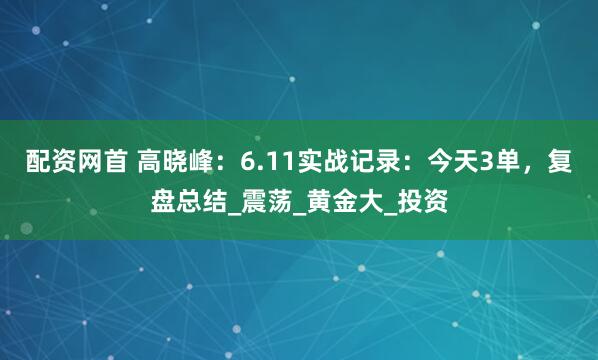 配资网首 高晓峰：6.11实战记录：今天3单，复盘总结_震荡_黄金大_投资