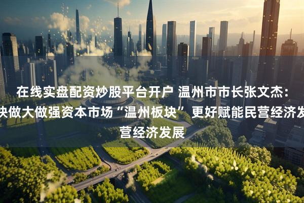 在线实盘配资炒股平台开户 温州市市长张文杰：加快做大做强资本市场“温州板块” 更好赋能民营经济发展