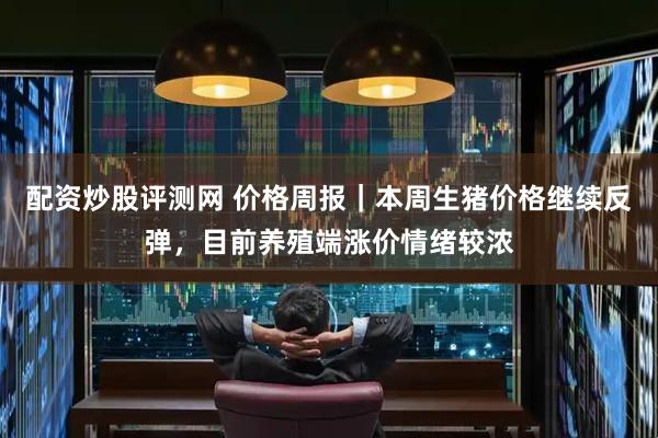 配资炒股评测网 价格周报｜本周生猪价格继续反弹，目前养殖端涨价情绪较浓