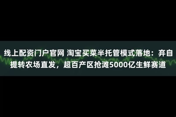 线上配资门户官网 淘宝买菜半托管模式落地：弃自提转农场直发，超百产区抢滩5000亿生鲜赛道