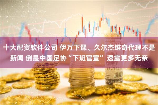 十大配资软件公司 伊万下课、久尔杰维奇代理不是新闻 倒是中国足协“下班官宣” 透露更多无奈