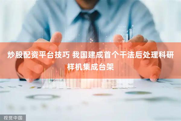 炒股配资平台技巧 我国建成首个干法后处理科研样机集成台架