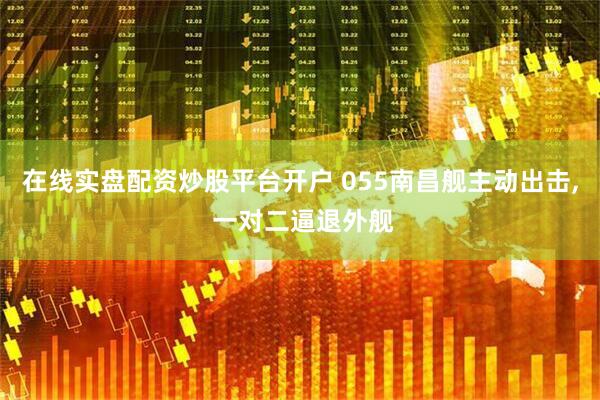 在线实盘配资炒股平台开户 055南昌舰主动出击, 一对二逼退外舰