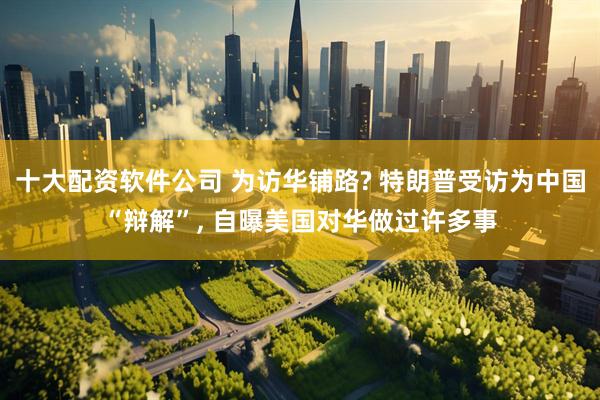十大配资软件公司 为访华铺路? 特朗普受访为中国“辩解”, 自曝美国对华做过许多事