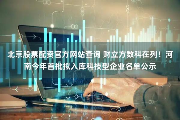 北京股票配资官方网站查询 财立方数科在列！河南今年首批拟入库科技型企业名单公示