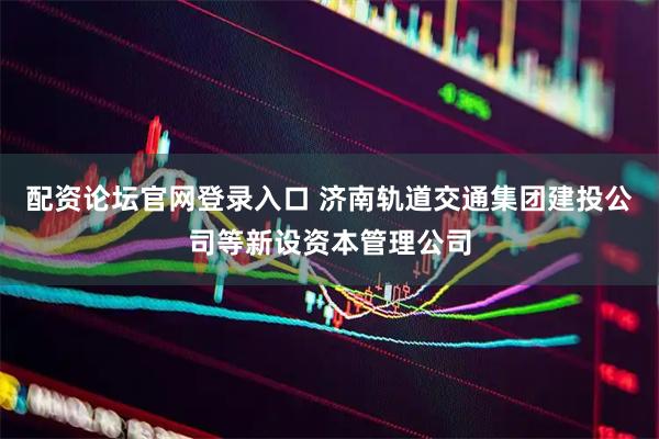 配资论坛官网登录入口 济南轨道交通集团建投公司等新设资本管理公司