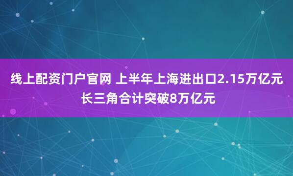 线上配资门户官网 上半年上海进出口2.15万亿元 长三角合计突破8万亿元