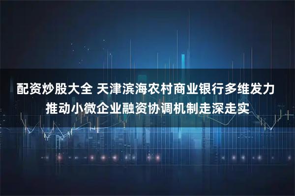 配资炒股大全 天津滨海农村商业银行多维发力 推动小微企业融资协调机制走深走实