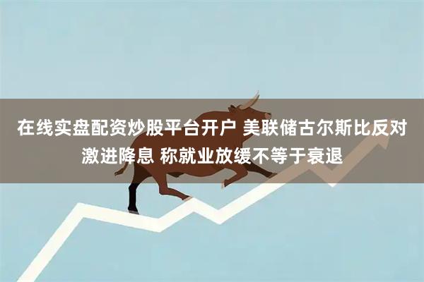 在线实盘配资炒股平台开户 美联储古尔斯比反对激进降息 称就业放缓不等于衰退