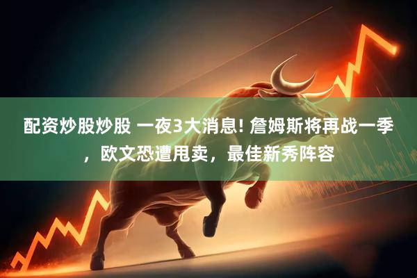 配资炒股炒股 一夜3大消息! 詹姆斯将再战一季，欧文恐遭甩卖，最佳新秀阵容