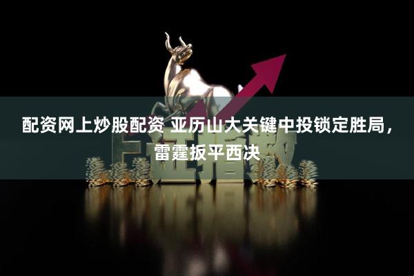 配资网上炒股配资 亚历山大关键中投锁定胜局，雷霆扳平西决
