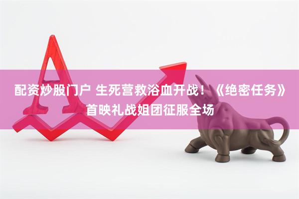配资炒股门户 生死营救浴血开战！《绝密任务》首映礼战姐团征服全场