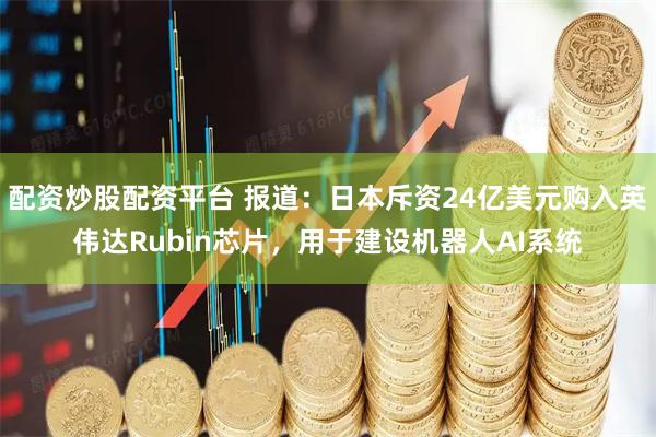 配资炒股配资平台 报道：日本斥资24亿美元购入英伟达Rubin芯片，用于建设机器人AI系统
