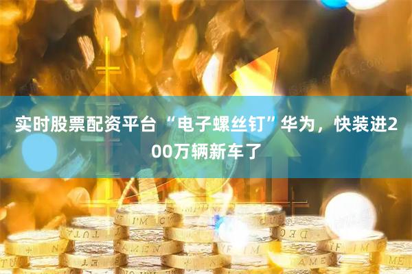 实时股票配资平台 “电子螺丝钉”华为，快装进200万辆新车了