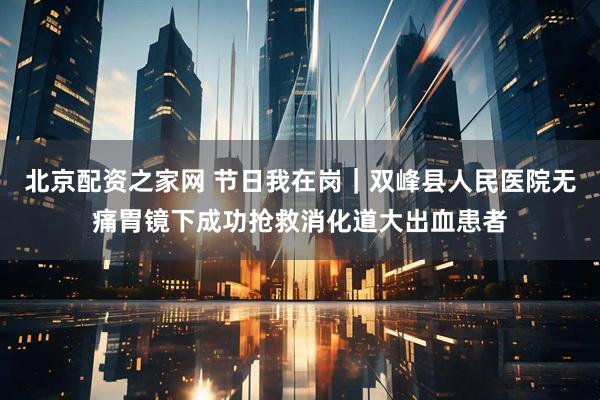 北京配资之家网 节日我在岗｜双峰县人民医院无痛胃镜下成功抢救消化道大出血患者