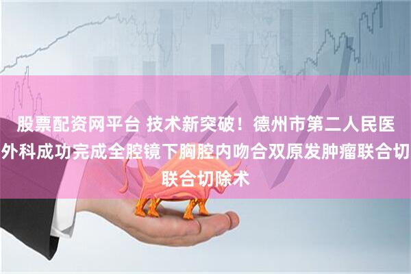 股票配资网平台 技术新突破！德州市第二人民医院胸外科成功完成全腔镜下胸腔内吻合双原发肿瘤联合切除术